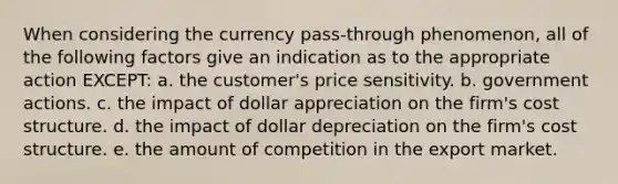 When considering the currency pass-through phenomenon, all of the following factors give an indication as to the appropriate action EXCEPT: a. the customer's price sensitivity. b. government actions. c. the impact of dollar appreciation on the firm's cost structure. d. the impact of dollar depreciation on the firm's cost structure. e. the amount of competition in the export market.