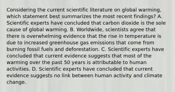 Considering the current scientific literature on global warming, which statement best summarizes the most recent findings? A. Scientific experts have concluded that carbon dioxide is the sole cause of global warming. B. Worldwide, scientists agree that there is overwhelming evidence that the rise in temperature is due to increased greenhouse gas emissions that come from burning fossil fuels and deforestation. C. Scientific experts have concluded that current evidence suggests that most of the warming over the past 50 years is attributable to human activities. D. Scientific experts have concluded that current evidence suggests no link between human activity and climate change.