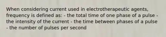 When considering current used in electrotherapeutic agents, frequency is defined as: - the total time of one phase of a pulse - the intensity of the current - the time between phases of a pulse - the number of pulses per second