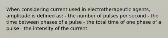 When considering current used in electrotherapeutic agents, amplitude is defined as: - the number of pulses per second - the time between phases of a pulse - the total time of one phase of a pulse - the intensity of the current