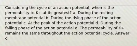 Considering the cycle of an action potential, when is the permeability to K+ at its greatest? a. During the resting membrane potential b. During the rising phase of the action potential c. At the peak of the action potential d. During the falling phase of the action potential e. The permeability of K+ remains the same throughout the action potential cycle. Answer: d