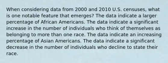 When considering data from 2000 and 2010 U.S. censuses, what is one notable feature that emerges? The data indicate a larger percentage of African Americans. The data indicate a significant increase in the number of individuals who think of themselves as belonging to more than one race. The data indicate an increasing percentage of Asian Americans. The data indicate a significant decrease in the number of individuals who decline to state their race.