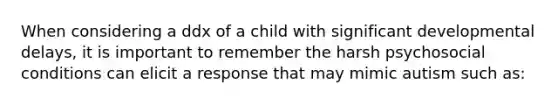 When considering a ddx of a child with significant developmental delays, it is important to remember the harsh psychosocial conditions can elicit a response that may mimic autism such as: