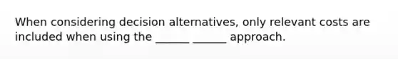 When considering decision alternatives, only relevant costs are included when using the ______ ______ approach.