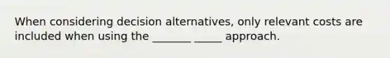 When considering decision alternatives, only relevant costs are included when using the _______ _____ approach.