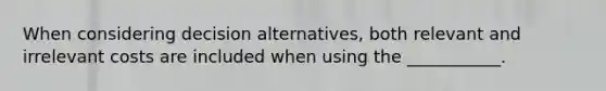 When considering decision alternatives, both relevant and irrelevant costs are included when using the ___________.