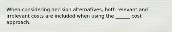 When considering decision alternatives, both relevant and irrelevant costs are included when using the ______ cost approach.