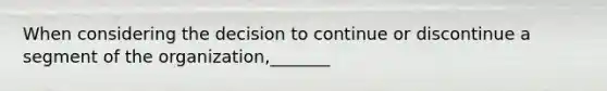 When considering the decision to continue or discontinue a segment of the organization,_______