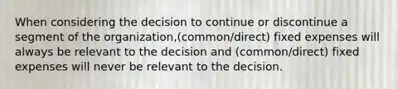 When considering the decision to continue or discontinue a segment of the organization,(common/direct) fixed expenses will always be relevant to the decision and (common/direct) fixed expenses will never be relevant to the decision.