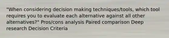 "When considering decision making techniques/tools, which tool requires you to evaluate each alternative against all other alternatives?" Pros/cons analysis Paired comparison Deep research Decision Criteria