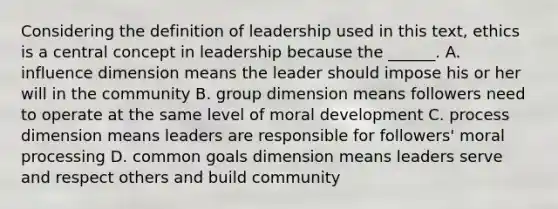 Considering the definition of leadership used in this text, ethics is a central concept in leadership because the ______. A. influence dimension means the leader should impose his or her will in the community B. group dimension means followers need to operate at the same level of moral development C. process dimension means leaders are responsible for followers' moral processing D. common goals dimension means leaders serve and respect others and build community