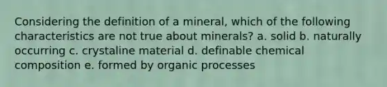 Considering the definition of a mineral, which of the following characteristics are not true about minerals? a. solid b. naturally occurring c. crystaline material d. definable chemical composition e. formed by organic processes