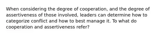 When considering the degree of cooperation, and the degree of assertiveness of those involved, leaders can determine how to categorize conflict and how to best manage it. To what do cooperation and assertiveness refer?