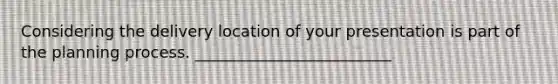Considering the delivery location of your presentation is part of the planning process. _________________________