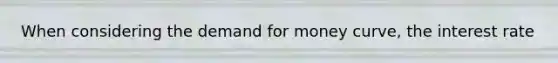 When considering the demand for money curve, the interest rate