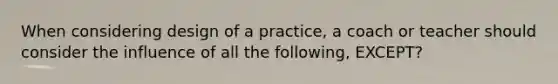 When considering design of a practice, a coach or teacher should consider the influence of all the following, EXCEPT?