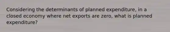 Considering the determinants of planned expenditure, in a closed economy where net exports are zero, what is planned expenditure?