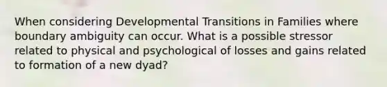 When considering Developmental Transitions in Families where boundary ambiguity can occur. What is a possible stressor related to physical and psychological of losses and gains related to formation of a new dyad?