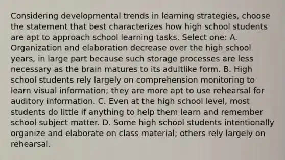 Considering developmental trends in learning strategies, choose the statement that best characterizes how high school students are apt to approach school learning tasks. Select one: A. Organization and elaboration decrease over the high school years, in large part because such storage processes are less necessary as the brain matures to its adultlike form. B. High school students rely largely on comprehension monitoring to learn visual information; they are more apt to use rehearsal for auditory information. C. Even at the high school level, most students do little if anything to help them learn and remember school subject matter. D. Some high school students intentionally organize and elaborate on class material; others rely largely on rehearsal.