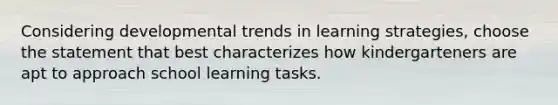 Considering developmental trends in learning strategies, choose the statement that best characterizes how kindergarteners are apt to approach school learning tasks.