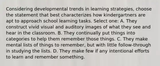 Considering developmental trends in learning strategies, choose the statement that best characterizes how kindergartners are apt to approach school learning tasks. Select one: A. They construct vivid visual and auditory images of what they see and hear in the classroom. B. They continually put things into categories to help them remember those things. C. They make mental lists of things to remember, but with little follow-through in studying the lists. D. They make few if any intentional efforts to learn and remember something.