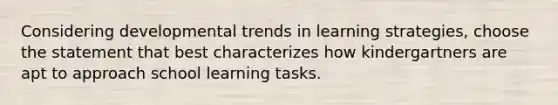 Considering developmental trends in learning strategies, choose the statement that best characterizes how kindergartners are apt to approach school learning tasks.