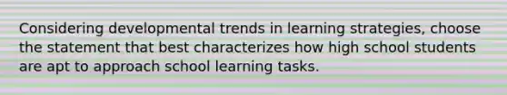 Considering developmental trends in learning strategies, choose the statement that best characterizes how high school students are apt to approach school learning tasks.