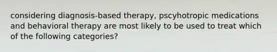 considering diagnosis-based therapy, pscyhotropic medications and behavioral therapy are most likely to be used to treat which of the following categories?