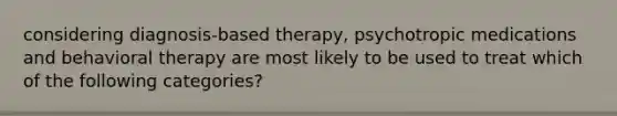 considering diagnosis-based therapy, psychotropic medications and behavioral therapy are most likely to be used to treat which of the following categories?