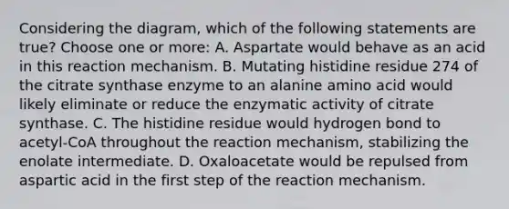 Considering the diagram, which of the following statements are true? Choose one or more: A. Aspartate would behave as an acid in this reaction mechanism. B. Mutating histidine residue 274 of the citrate synthase enzyme to an alanine amino acid would likely eliminate or reduce the enzymatic activity of citrate synthase. C. The histidine residue would hydrogen bond to acetyl-CoA throughout the reaction mechanism, stabilizing the enolate intermediate. D. Oxaloacetate would be repulsed from aspartic acid in the first step of the reaction mechanism.