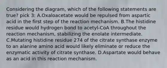 Considering the diagram, which of the following statements are true? pick 3: A.Oxaloacetate would be repulsed from aspartic acid in the first step of the reaction mechanism. B.The histidine residue would hydrogen bond to acetyl-CoA throughout the reaction mechanism, stabilizing the enolate intermediate. C.Mutating histidine residue 274 of the citrate synthase enzyme to an alanine amino acid would likely eliminate or reduce the enzymatic activity of citrate synthase. D.Aspartate would behave as an acid in this reaction mechanism.