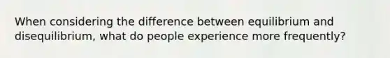 When considering the difference between equilibrium and disequilibrium, what do people experience more frequently?