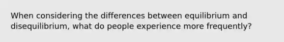 When considering the differences between equilibrium and disequilibrium, what do people experience more frequently?