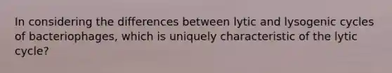 In considering the differences between lytic and lysogenic cycles of bacteriophages, which is uniquely characteristic of the lytic cycle?