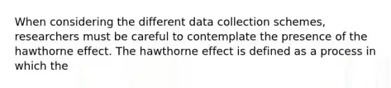 When considering the different data collection schemes, researchers must be careful to contemplate the presence of the hawthorne effect. The hawthorne effect is defined as a process in which the