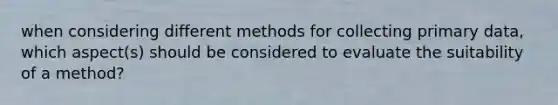 when considering different methods for collecting primary data, which aspect(s) should be considered to evaluate the suitability of a method?