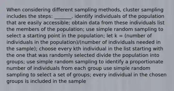 When considering different sampling methods, cluster sampling includes the steps: _______. identify individuals of the population that are easily accessible; obtain data from these individuals list the members of the population; use simple random sampling to select a starting point in the population; let k = (number of individuals in the population)/(number of individuals needed in the sample); choose every kth individual in the list starting with the one that was randomly selected divide the population into groups; use simple random sampling to identify a proportionate number of individuals from each group use simple random sampling to select a set of groups; every individual in the chosen groups is included in the sample