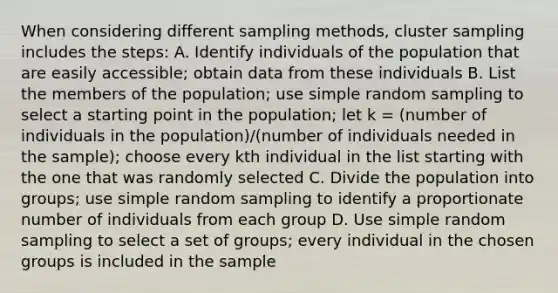 When considering different sampling methods, cluster sampling includes the steps: A. Identify individuals of the population that are easily accessible; obtain data from these individuals B. List the members of the population; use simple random sampling to select a starting point in the population; let k = (number of individuals in the population)/(number of individuals needed in the sample); choose every kth individual in the list starting with the one that was randomly selected C. Divide the population into groups; use simple random sampling to identify a proportionate number of individuals from each group D. Use simple random sampling to select a set of groups; every individual in the chosen groups is included in the sample