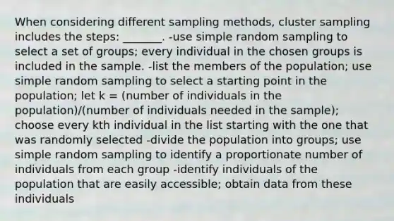 When considering different sampling methods, cluster sampling includes the steps: _______. -use simple random sampling to select a set of groups; every individual in the chosen groups is included in the sample. -list the members of the population; use simple random sampling to select a starting point in the population; let k = (number of individuals in the population)/(number of individuals needed in the sample); choose every kth individual in the list starting with the one that was randomly selected -divide the population into groups; use simple random sampling to identify a proportionate number of individuals from each group -identify individuals of the population that are easily accessible; obtain data from these individuals