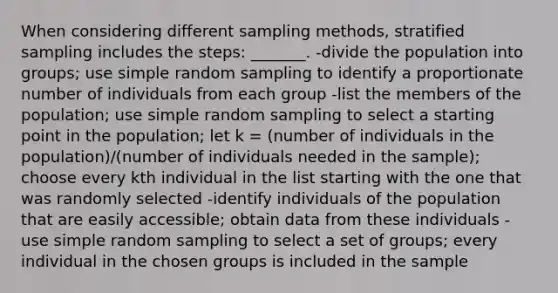 When considering different sampling methods, stratified sampling includes the steps: _______. -divide the population into groups; use simple random sampling to identify a proportionate number of individuals from each group -list the members of the population; use simple random sampling to select a starting point in the population; let k = (number of individuals in the population)/(number of individuals needed in the sample); choose every kth individual in the list starting with the one that was randomly selected -identify individuals of the population that are easily accessible; obtain data from these individuals -use simple random sampling to select a set of groups; every individual in the chosen groups is included in the sample