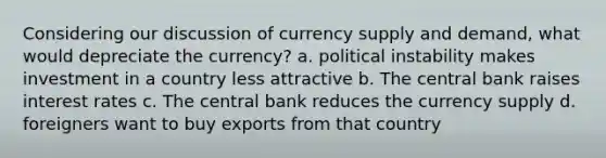 Considering our discussion of currency supply and demand, what would depreciate the currency? a. political instability makes investment in a country less attractive b. The central bank raises interest rates c. The central bank reduces the currency supply d. foreigners want to buy exports from that country