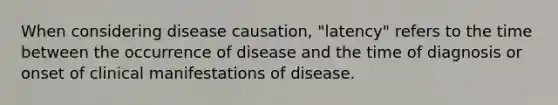 When considering disease causation, "latency" refers to the time between the occurrence of disease and the time of diagnosis or onset of clinical manifestations of disease.