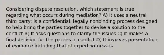 Considering dispute resolution, which statement is true regarding what occurs during mediation? A) It uses a neutral third party; is a confidential, legally nonbinding process designed to help bring the parties together to devise a solution to the conflict B) It asks questions to clarify the issues C) It makes a final decision for the parties in conflict D) It involves presentation of evidence including that of expert witnesses