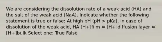 We are considering the dissolution rate of a weak acid (HA) and the salt of the weak acid (NaA). Indicate whether the following statement is true or false: At high pH (pH > pKa), in case of dissolution of the weak acid, HA [H+]film ≈ [H+]diffusion layer ≈ [H+]bulk Select one: True False