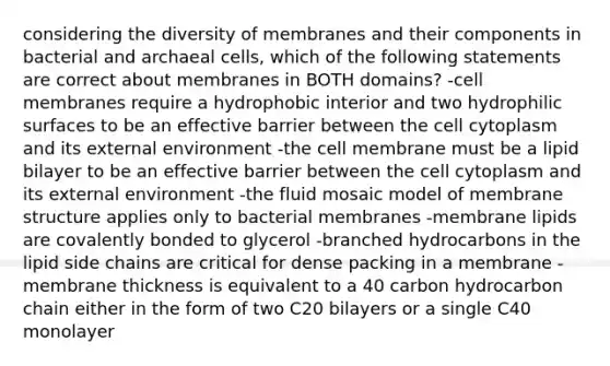 considering the diversity of membranes and their components in bacterial and archaeal cells, which of the following statements are correct about membranes in BOTH domains? -cell membranes require a hydrophobic interior and two hydrophilic surfaces to be an effective barrier between the cell cytoplasm and its external environment -the cell membrane must be a lipid bilayer to be an effective barrier between the cell cytoplasm and its external environment -the fluid mosaic model of membrane structure applies only to bacterial membranes -membrane lipids are covalently bonded to glycerol -branched hydrocarbons in the lipid side chains are critical for dense packing in a membrane -membrane thickness is equivalent to a 40 carbon hydrocarbon chain either in the form of two C20 bilayers or a single C40 monolayer