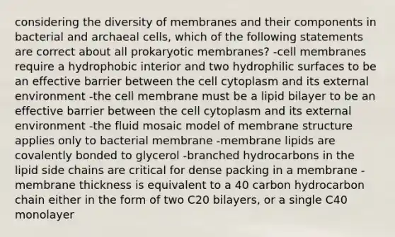 considering the diversity of membranes and their components in bacterial and archaeal cells, which of the following statements are correct about all prokaryotic membranes? -cell membranes require a hydrophobic interior and two hydrophilic surfaces to be an effective barrier between the cell cytoplasm and its external environment -the cell membrane must be a lipid bilayer to be an effective barrier between the cell cytoplasm and its external environment -the fluid mosaic model of membrane structure applies only to bacterial membrane -membrane lipids are covalently bonded to glycerol -branched hydrocarbons in the lipid side chains are critical for dense packing in a membrane -membrane thickness is equivalent to a 40 carbon hydrocarbon chain either in the form of two C20 bilayers, or a single C40 monolayer