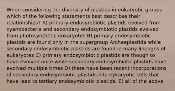 When considering the diversity of plastids in eukaryotic groups which of the following statements best describes their relationships? A) primary endosymbiotic plastids evolved from cyanobacteria and secondary endosymbiotic plastids evolved from photosynthetic eukaryotes B) primary endosymbiotic plastids are found only in the supergroup Archaeplastida while secondary endosymbiotic plastids are found in many lineages of eukaryotes C) primary endosymbiotic plastids are though to have evolved once while secondary endosymbiotic plastids have evolved multiple times D) there have been recent incorporations of secondary endosymbiotic plastids into eykaryotic cells that have lead to tertiary endosymbiotic plastids. E) all of the above