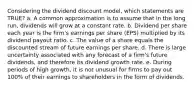 Considering the dividend discount model, which statements are TRUE? a. A common approximation is to assume that in the long run, dividends will grow at a constant rate. b. Dividend per share each year is the firm's earnings per share (EPS) multiplied by its dividend payout ratio. c. The value of a share equals the discounted stream of future earnings per share. d. There is large uncertainty associated with any forecast of a firm's future dividends, and therefore its dividend growth rate. e. During periods of high growth, it is not unusual for firms to pay out 100% of their earnings to shareholders in the form of dividends.