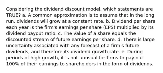 Considering the dividend discount model, which statements are TRUE? a. A common approximation is to assume that in the long run, dividends will grow at a constant rate. b. Dividend per share each year is the firm's earnings per share (EPS) multiplied by its dividend payout ratio. c. The value of a share equals the discounted stream of future earnings per share. d. There is large uncertainty associated with any forecast of a firm's future dividends, and therefore its dividend growth rate. e. During periods of high growth, it is not unusual for firms to pay out 100% of their earnings to shareholders in the form of dividends.