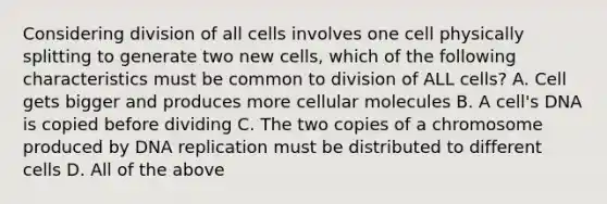 Considering division of all cells involves one cell physically splitting to generate two new cells, which of the following characteristics must be common to division of ALL cells? A. Cell gets bigger and produces more cellular molecules B. A cell's DNA is copied before dividing C. The two copies of a chromosome produced by DNA replication must be distributed to different cells D. All of the above